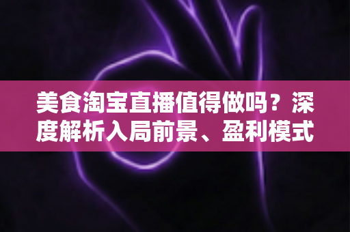 美食淘宝直播值得做吗？深度解析入局前景、盈利模式与实操攻略