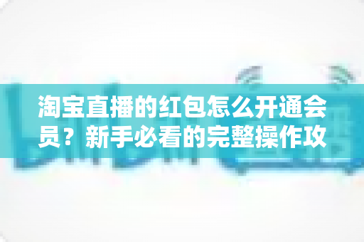淘宝直播的红包怎么开通会员?新手必看的完整操作攻略与实用技巧 淘宝直播的红包怎么开通会员?新手必看的完整操作攻略与实用技巧