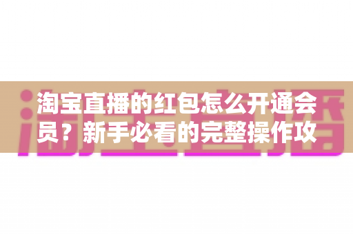 淘宝直播的红包怎么开通会员？新手必看的完整操作攻略与实用技巧