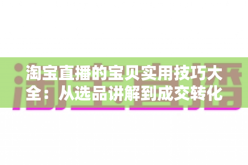 淘宝直播的宝贝实用技巧大全：从选品讲解到成交转化的实战指南