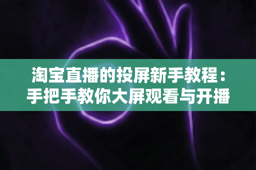 淘宝直播的投屏新手教程:手把手教你大屏观看与开播设置全攻略 淘宝直播的投屏新手教程:手把手教你大屏观看与开播设置全攻略