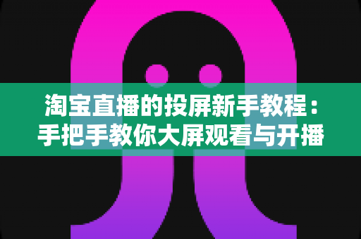 淘宝直播的投屏新手教程:手把手教你大屏观看与开播设置全攻略 淘宝直播的投屏新手教程:手把手教你大屏观看与开播设置全攻略