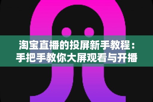 淘宝直播的投屏新手教程:手把手教你大屏观看与开播设置全攻略 淘宝直播的投屏新手教程:手把手教你大屏观看与开播设置全攻略