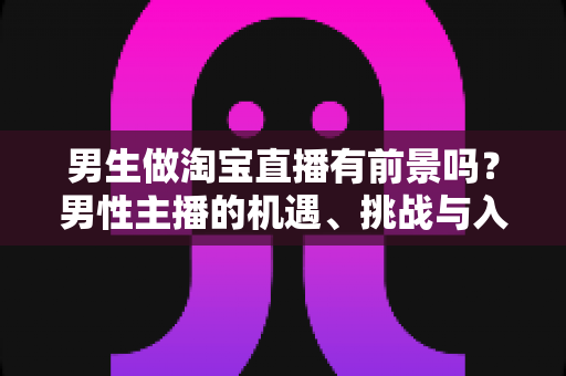 男生做淘宝直播有前景吗？男性主播的机遇、挑战与入行全景解析