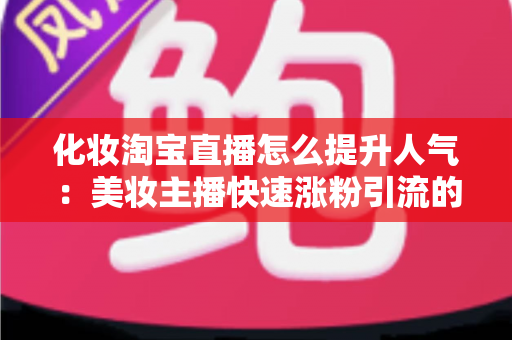 化妆淘宝直播怎么提升人气：美妆主播快速涨粉引流的完整实操指南