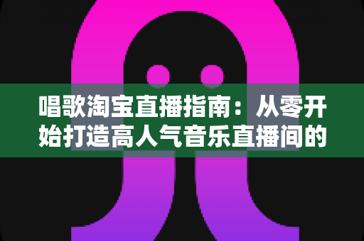唱歌淘宝直播指南：从零开始打造高人气音乐直播间的完整攻略