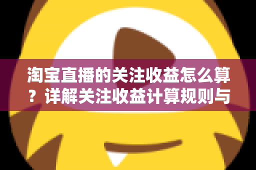 淘宝直播的关注收益怎么算？详解关注收益计算规则与涨粉变现全攻略