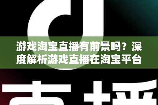 游戏淘宝直播有前景吗？深度解析游戏直播在淘宝平台的变现机遇、实战策略与未来趋势