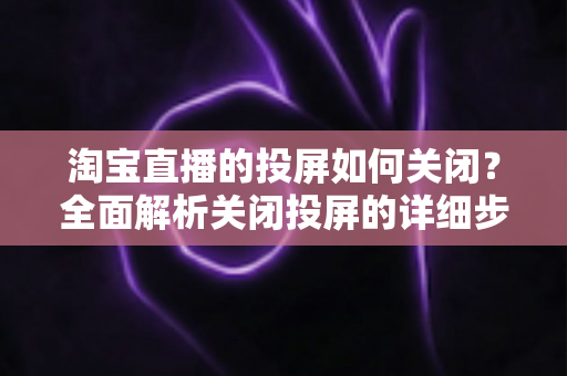 淘宝直播的投屏如何关闭？全面解析关闭投屏的详细步骤与常见问题