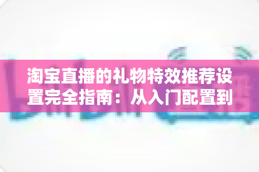 淘宝直播的礼物特效推荐设置完全指南：从入门配置到高转化运营的实战秘籍