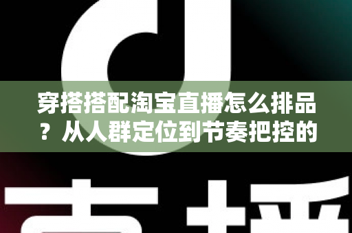 穿搭搭配淘宝直播怎么排品？从人群定位到节奏把控的完整实战指南