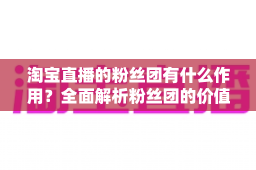 淘宝直播的粉丝团有什么作用?全面解析粉丝团的价值、功能与运营攻略 淘宝直播的粉丝团有什么作用?全面解析粉丝团的价值、功能与运营攻略