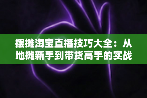 摆摊淘宝直播技巧大全:从地摊新手到带货高手的实战指南 摆摊淘宝直播技巧大全:从地摊新手到带货高手的实战指南