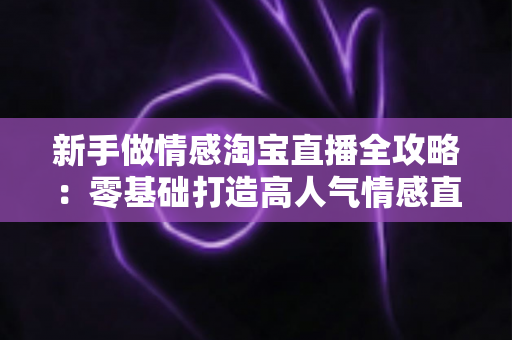 新手做情感淘宝直播全攻略:零基础打造高人气情感直播间的实战指南 新手做情感淘宝直播全攻略:零基础打造高人气情感直播间的实战指南