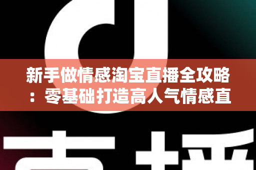 新手做情感淘宝直播全攻略：零基础打造高人气情感直播间的实战指南