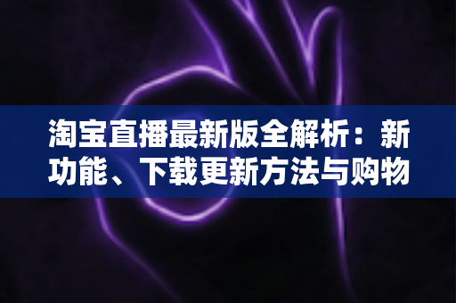 淘宝直播最新版全解析：新功能、下载更新方法与购物直播实用指南