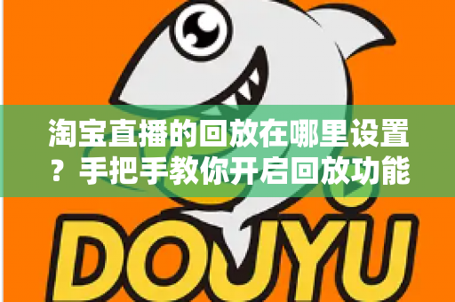淘宝直播的回放在哪里设置？手把手教你开启回放功能的全流程实用指南