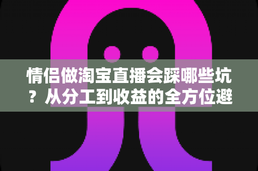 情侣做淘宝直播会踩哪些坑？从分工到收益的全方位避坑指南