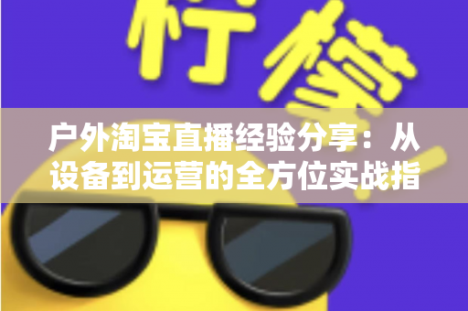 户外淘宝直播经验分享：从设备到运营的全方位实战指南