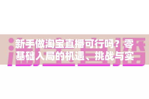 新手做淘宝直播可行吗？零基础入局的机遇、挑战与实操全指南