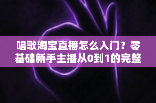 唱歌淘宝直播怎么入门？零基础新手主播从0到1的完整实战指南