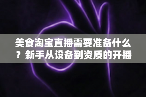 美食淘宝直播需要准备什么？新手从设备到资质的开播全攻略