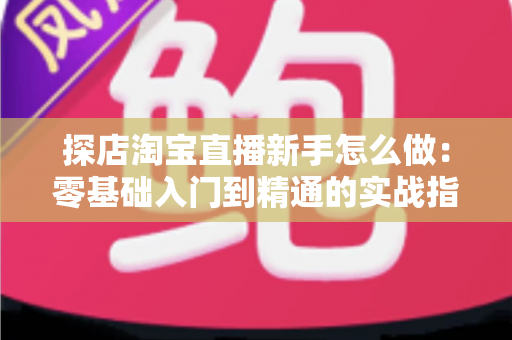 探店淘宝直播新手怎么做：零基础入门到精通的实战指南