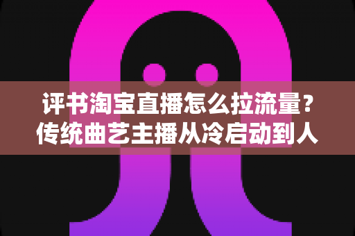 评书淘宝直播怎么拉流量?传统曲艺主播从冷启动到人气爆棚的全链路引流实战指南 评书淘宝直播怎么拉流量?传统曲艺主播从冷启动到人气爆棚的全链路引流实战指南