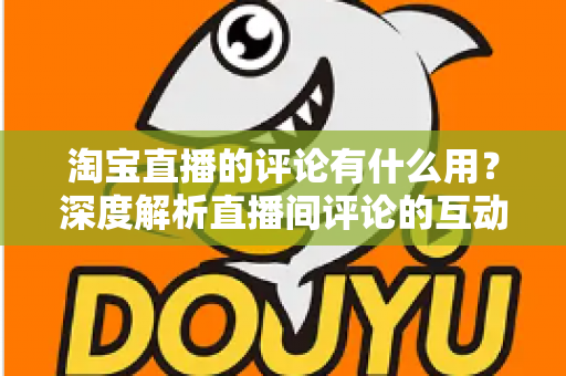 淘宝直播的评论有什么用？深度解析直播间评论的互动价值与实战意义