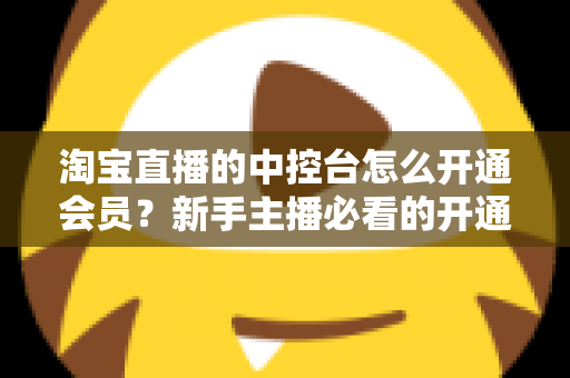 淘宝直播的中控台怎么开通会员？新手主播必看的开通流程、会员权益与实操指南全解析