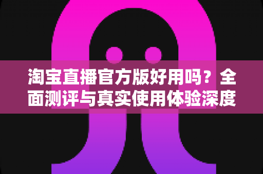 淘宝直播官方版好用吗?全面测评与真实使用体验深度解析 淘宝直播官方版好用吗?全面测评与真实使用体验深度解析