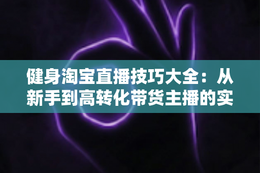 健身淘宝直播技巧大全：从新手到高转化带货主播的实战指南