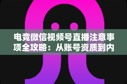 电竞微信视频号直播注意事项全攻略：从账号资质到内容合规的实战运营指南