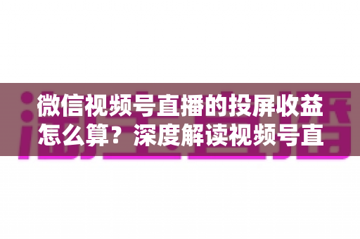 微信视频号直播的投屏收益怎么算？深度解读视频号直播收益构成、计算方法与提现规则