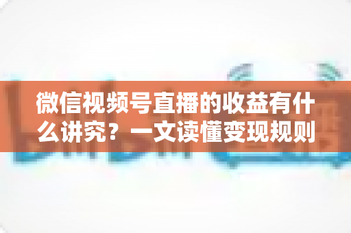 微信视频号直播的收益有什么讲究？一文读懂变现规则、分成逻辑与提现技巧