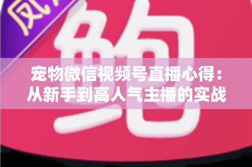 宠物微信视频号直播心得:从新手到高人气主播的实战经验全解析 宠物微信视频号直播心得:从新手到高人气主播的实战经验全解析