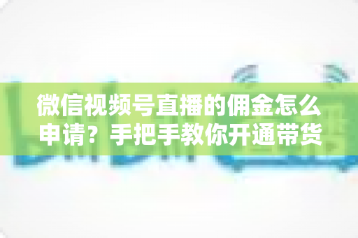 微信视频号直播的佣金怎么申请？手把手教你开通带货赚钱权限的完整指南