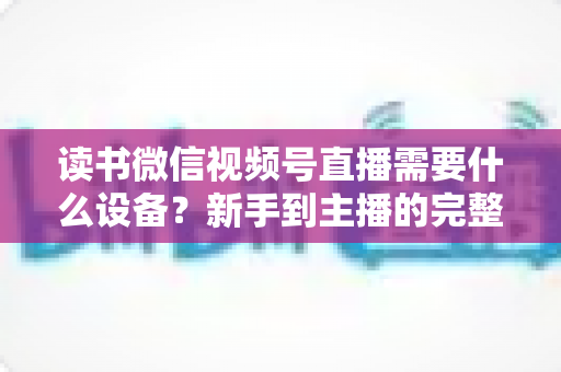 读书微信视频号直播需要什么设备?新手到主播的完整设备清单与实战搭建指南 读书微信视频号直播需要什么设备?新手到主播的完整设备清单与实战搭建指南