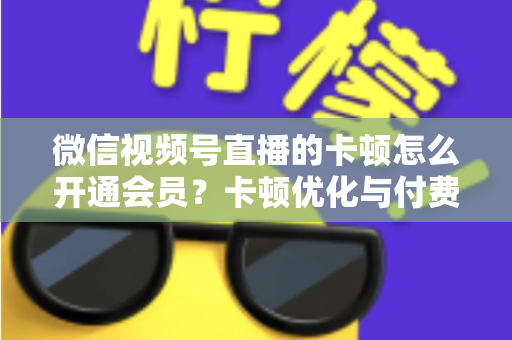 微信视频号直播的卡顿怎么开通会员?卡顿优化与付费功能开通全流程实用指南 微信视频号直播的卡顿怎么开通会员?卡顿优化与付费功能开通全流程实用指南
