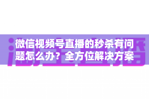 微信视频号直播的秒杀有问题怎么办？全方位解决方案与实用避坑指南