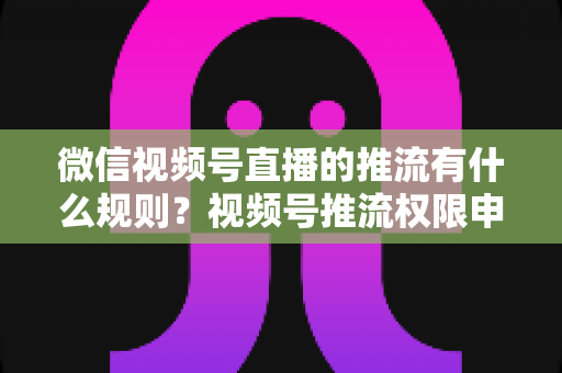 微信视频号直播的推流有什么规则?视频号推流权限申请、技术参数与内容合规一站式指南 微信视频号直播的推流有什么规则?视频号推流权限申请、技术参数与内容合规一站式指南