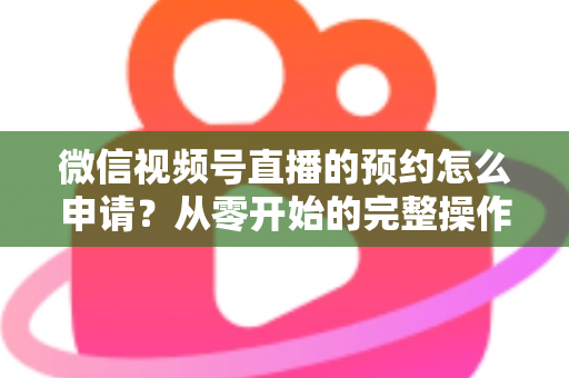 微信视频号直播的预约怎么申请？从零开始的完整操作指南与实用技巧