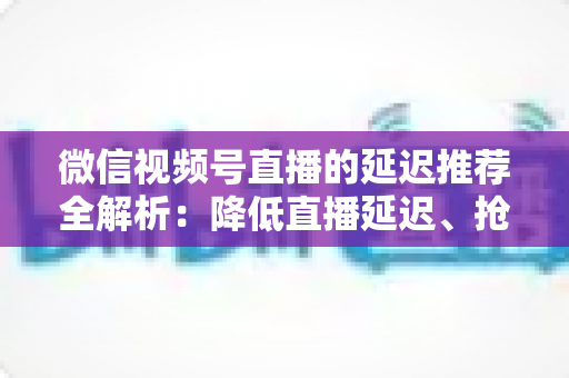 微信视频号直播的延迟推荐全解析：降低直播延迟、抢占推荐流量的实用指南