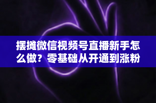 摆摊微信视频号直播新手怎么做?零基础从开通到涨粉变现的全流程实操指南 摆摊微信视频号直播新手怎么做?零基础从开通到涨粉变现的全流程实操指南