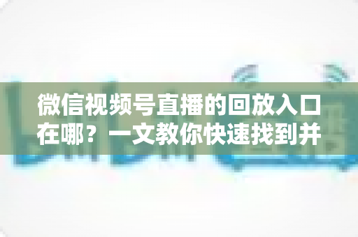 微信视频号直播的回放入口在哪？一文教你快速找到并管理直播回放
