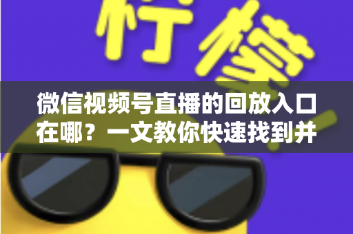 微信视频号直播的回放入口在哪？一文教你快速找到并管理直播回放