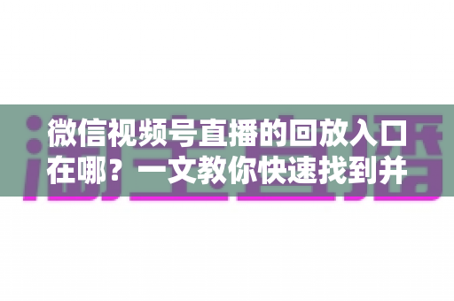 微信视频号直播的回放入口在哪？一文教你快速找到并管理直播回放