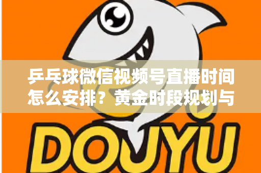 乒乓球微信视频号直播时间怎么安排？黄金时段规划与运营全攻略