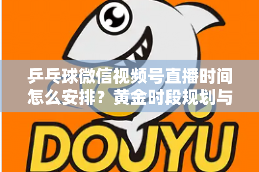 乒乓球微信视频号直播时间怎么安排？黄金时段规划与运营全攻略