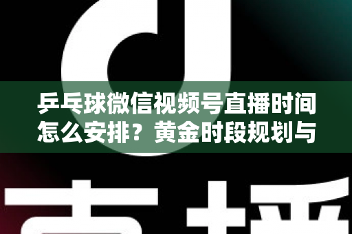 乒乓球微信视频号直播时间怎么安排？黄金时段规划与运营全攻略
